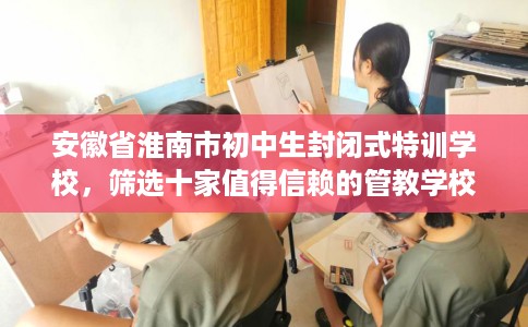 安徽省淮南市初中生封闭式特训学校，筛选十家值得信赖的管教学校！