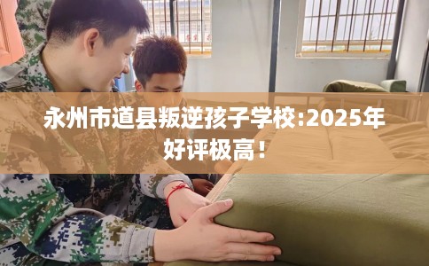 永州市道县叛逆孩子学校:2025年好评极高！
