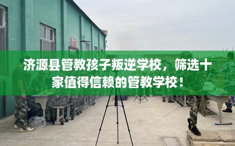 济源县管教孩子叛逆学校,筛选十家值得信赖的管教学校! 济源县管教孩子叛逆学校,筛选十家值得信赖的管教学校!
