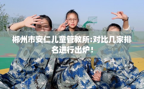 郴州市安仁儿童管教所:对比几家排名进行出炉！