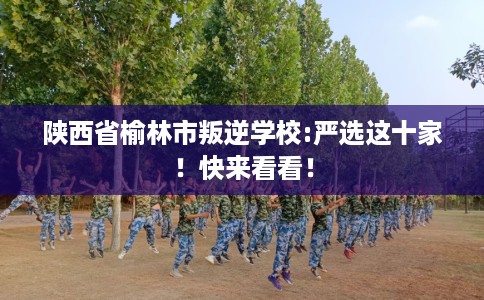 陕西省榆林市叛逆学校:严选这十家！快来看看！
