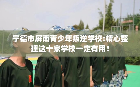 宁德市屏南青少年叛逆学校:精心整理这十家学校一定有用! 宁德市屏南青少年叛逆学校:精心整理这十家学校一定有用!