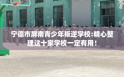 宁德市屏南青少年叛逆学校:精心整理这十家学校一定有用! 宁德市屏南青少年叛逆学校:精心整理这十家学校一定有用!
