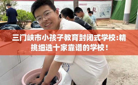 三门峡市小孩子教育封闭式学校:精挑细选十家靠谱的学校！