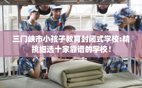三门峡市小孩子教育封闭式学校:精挑细选十家靠谱的学校！