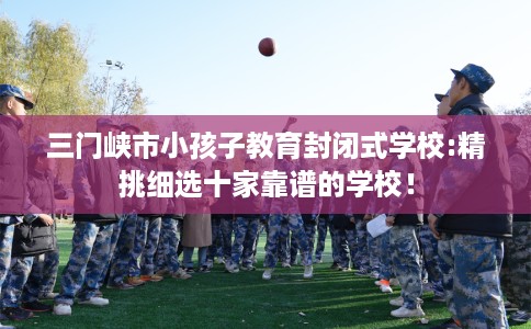 三门峡市小孩子教育封闭式学校:精挑细选十家靠谱的学校！