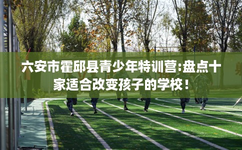 六安市霍邱县青少年特训营:盘点十家适合改变孩子的学校！