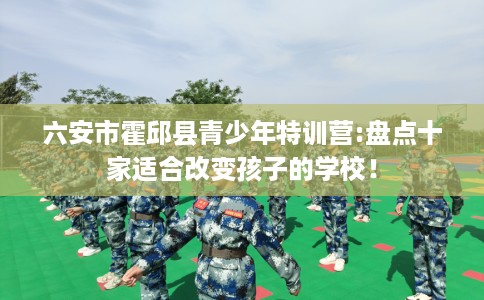 六安市霍邱县青少年特训营:盘点十家适合改变孩子的学校！