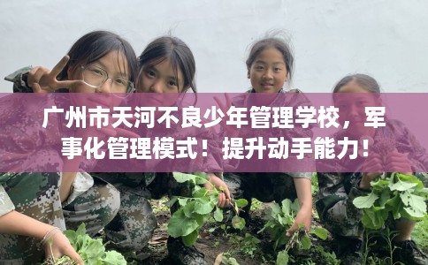 广州市天河不良少年管理学校，军事化管理模式！提升动手能力！