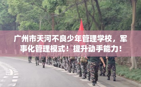 广州市天河不良少年管理学校，军事化管理模式！提升动手能力！