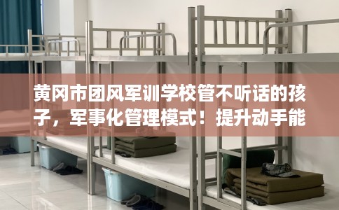 黄冈市团风军训学校管不听话的孩子，军事化管理模式！提升动手能力！