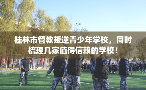 桂林市管教叛逆青少年学校,同时梳理几家值得信赖的学校! 桂林市管教叛逆青少年学校,同时梳理几家值得信赖的学校!