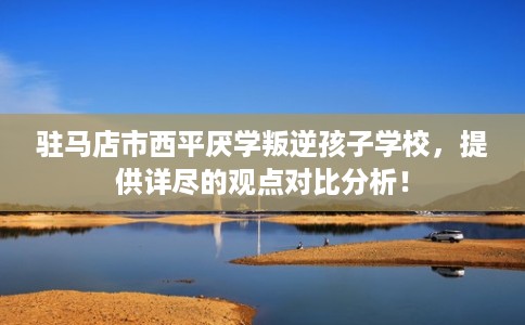 驻马店市西平厌学叛逆孩子学校，提供详尽的观点对比分析！