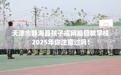天津市静海县孩子戒网瘾管教学校2025年你注意过吗！