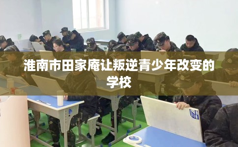 淮南市田家庵让叛逆青少年改变的学校 淮南市田家庵让叛逆青少年改变的学校