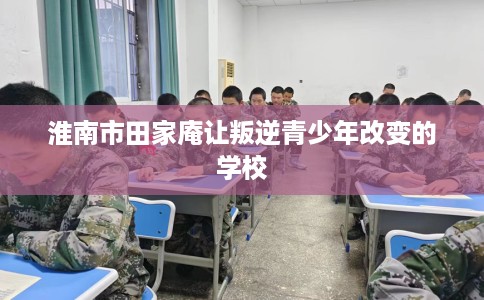 淮南市田家庵让叛逆青少年改变的学校 淮南市田家庵让叛逆青少年改变的学校