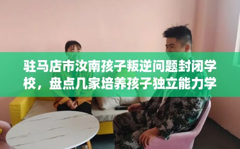 驻马店市汝南孩子叛逆问题封闭学校,盘点几家培养孩子独立能力学校! 驻马店市汝南孩子叛逆问题封闭学校,盘点几家培养孩子独立能力学校!
