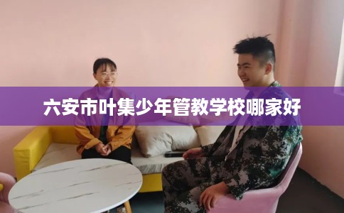 六安市叶集少年管教学校哪家好 六安市叶集少年管教学校哪家好