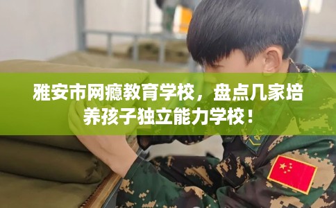 雅安市网瘾教育学校,盘点几家培养孩子独立能力学校! 雅安市网瘾教育学校,盘点几家培养孩子独立能力学校!