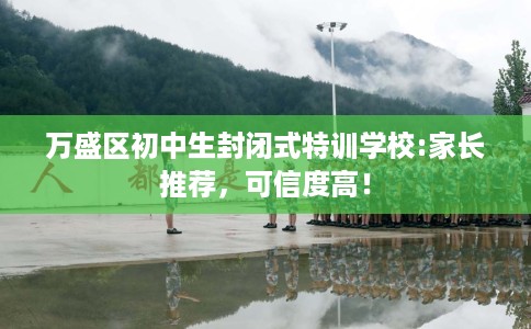 万盛区初中生封闭式特训学校:家长推荐，可信度高！