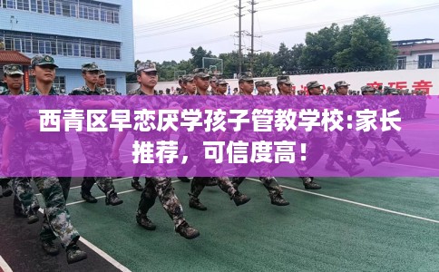 西青区早恋厌学孩子管教学校:家长推荐，可信度高！
