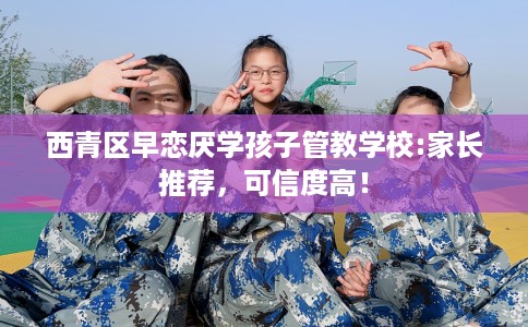西青区早恋厌学孩子管教学校:家长推荐，可信度高！
