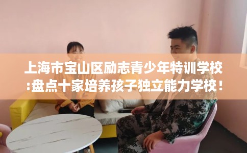 上海市宝山区励志青少年特训学校:盘点十家培养孩子独立能力学校! 上海市宝山区励志青少年特训学校:盘点十家培养孩子独立能力学校!