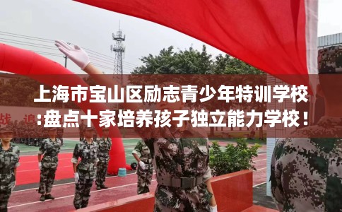 上海市宝山区励志青少年特训学校:盘点十家培养孩子独立能力学校！