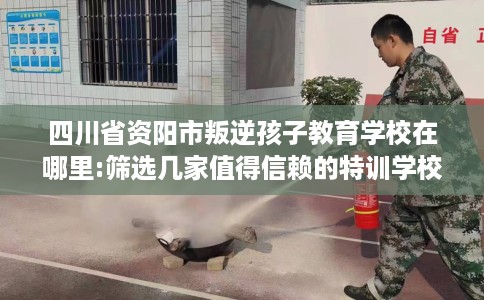 四川省资阳市叛逆孩子教育学校在哪里:筛选几家值得信赖的特训学校！