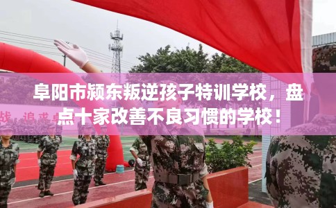 阜阳市颍东叛逆孩子特训学校，盘点十家改善不良习惯的学校！