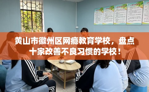 黄山市徽州区网瘾教育学校，盘点十家改善不良习惯的学校！