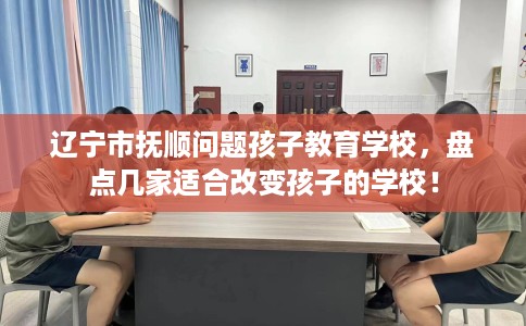 辽宁市抚顺问题孩子教育学校，盘点几家适合改变孩子的学校！