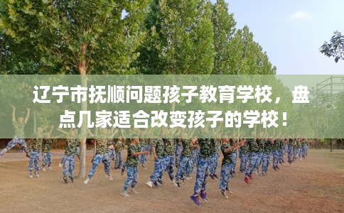 辽宁市抚顺问题孩子教育学校，盘点几家适合改变孩子的学校！