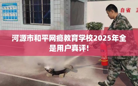 河源市和平网瘾教育学校2025年全是用户真评!