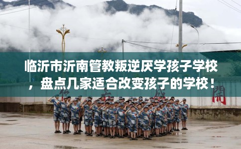 临沂市沂南管教叛逆厌学孩子学校，盘点几家适合改变孩子的学校！