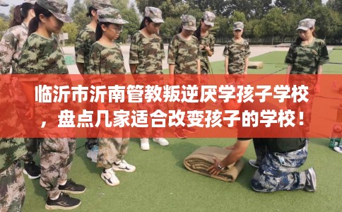 临沂市沂南管教叛逆厌学孩子学校，盘点几家适合改变孩子的学校！