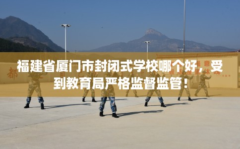 福建省厦门市封闭式学校哪个好,受到教育局严格监督监管! 福建省厦门市封闭式学校哪个好,受到教育局严格监督监管!