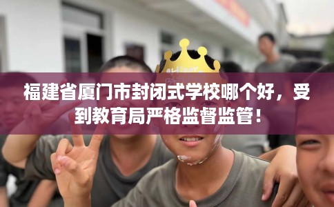 福建省厦门市封闭式学校哪个好,受到教育局严格监督监管! 福建省厦门市封闭式学校哪个好,受到教育局严格监督监管!