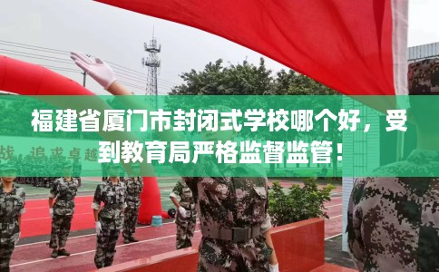 福建省厦门市封闭式学校哪个好，受到教育局严格监督监管！