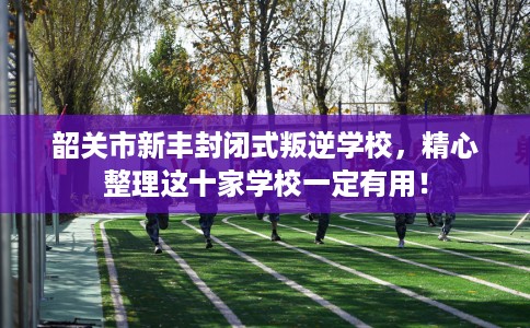 韶关市新丰封闭式叛逆学校，精心整理这十家学校一定有用！