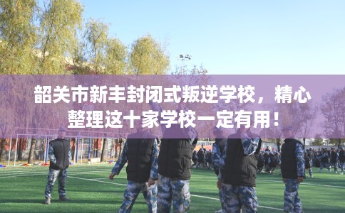 韶关市新丰封闭式叛逆学校，精心整理这十家学校一定有用！