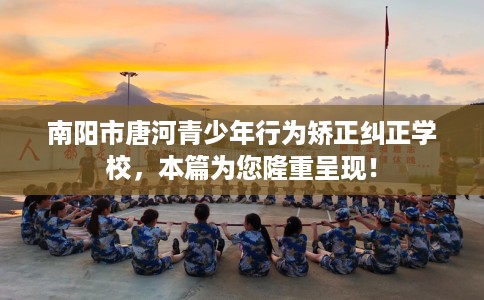 南阳市唐河青少年行为矫正纠正学校，本篇为您隆重呈现！