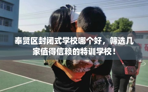 奉贤区封闭式学校哪个好，筛选几家值得信赖的特训学校！