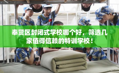 奉贤区封闭式学校哪个好，筛选几家值得信赖的特训学校！