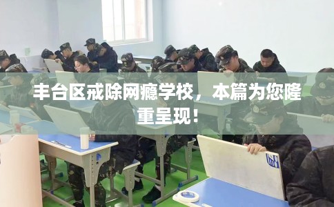 丰台区戒除网瘾学校,本篇为您隆重呈现! 丰台区戒除网瘾学校,本篇为您隆重呈现!