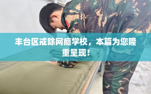 丰台区戒除网瘾学校，本篇为您隆重呈现！