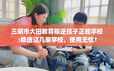 三明市大田教育叛逆孩子正规学校:精选这几家学校,使用无忧! 三明市大田教育叛逆孩子正规学校:精选这几家学校,使用无忧!