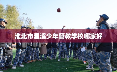 淮北市濉溪少年管教学校哪家好 淮北市濉溪少年管教学校哪家好