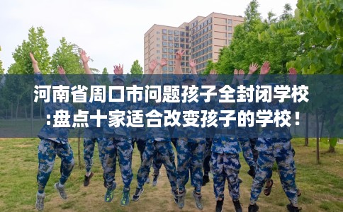 河南省周口市问题孩子全封闭学校:盘点十家适合改变孩子的学校! 河南省周口市问题孩子全封闭学校:盘点十家适合改变孩子的学校!