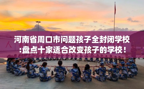 河南省周口市问题孩子全封闭学校:盘点十家适合改变孩子的学校！